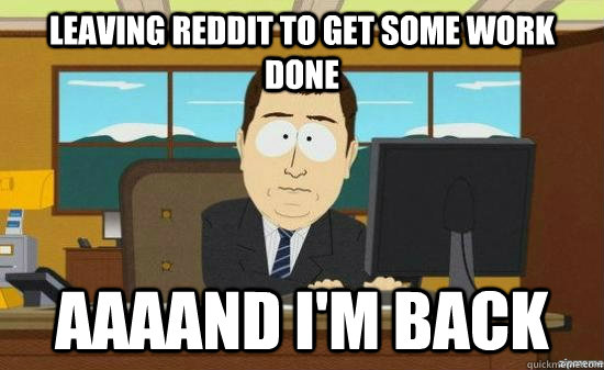 Leaving reddit to get some work done AAAAND I'm BACK  aaaand its gone