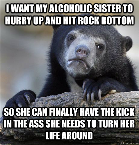 I WANT MY ALCOHOLIC SISTER TO HURRY UP AND HIT ROCK BOTTOM SO SHE CAN FINALLY HAVE THE KICK IN THE ASS SHE NEEDS TO TURN HER LIFE AROUND  Confession Bear