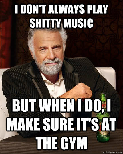 I don't always play shitty music but when I do, I make sure it's at the gym  The Most Interesting Man In The World