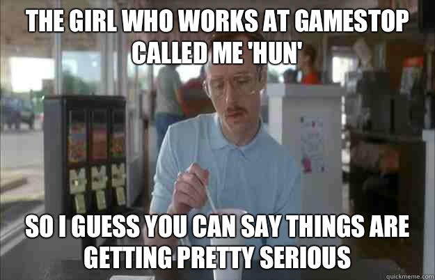 The girl who works at GameStop called me 'hun' So I guess you can say things are getting pretty serious  Things are getting pretty serious