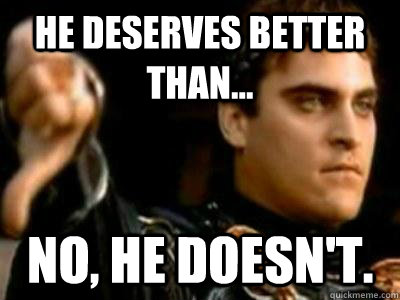 He deserves better than... No, he doesn't.  Downvoting Roman