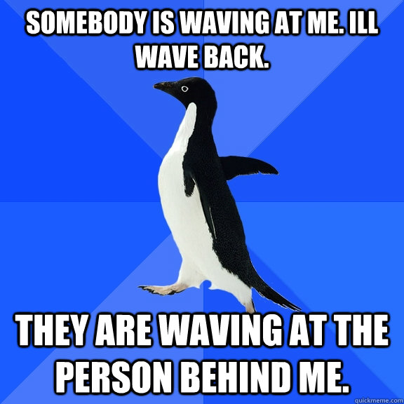 somebody is waving at me. Ill wave back. they are waving at the person behind me.  Socially Awkward Penguin