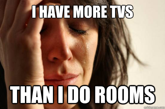 i have more tvs than i do rooms  First World Problems