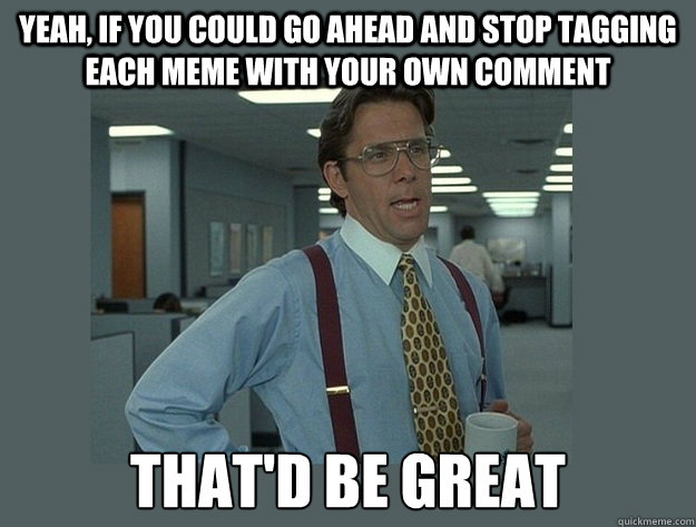 Yeah, if you could go ahead and stop tagging each meme with your own comment That'd be great - Yeah, if you could go ahead and stop tagging each meme with your own comment That'd be great  Office Space Lumbergh
