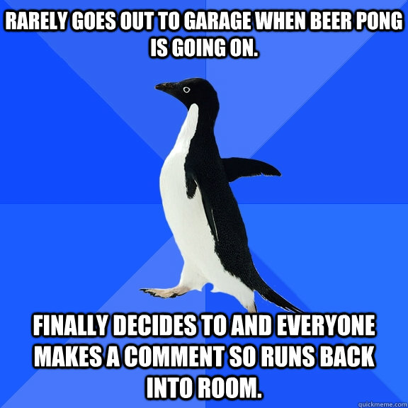 Rarely goes out to garage when beer pong is going on. Finally decides to and everyone makes a comment so runs back into room.    Socially Awkward Penguin