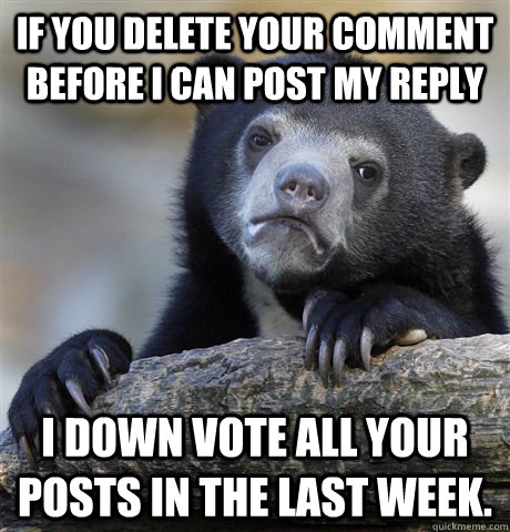 If you delete your comment before I can post my reply I down vote all your posts in the last week.  Confession Bear