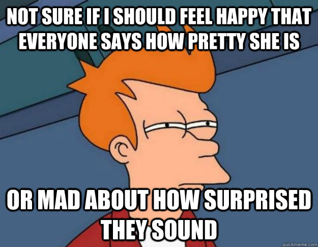 Not sure if I should feel happy that everyone says how pretty she is Or mad about how surprised they sound - Not sure if I should feel happy that everyone says how pretty she is Or mad about how surprised they sound  NOT SURE IF IM HUNGRY or JUST BORED