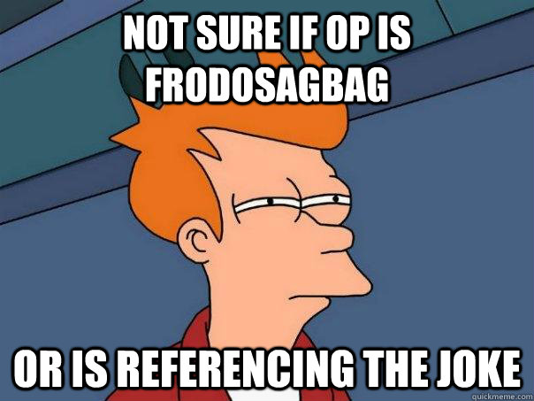 not sure if OP is Frodosagbag Or is referencing the joke - not sure if OP is Frodosagbag Or is referencing the joke  Futurama Fry