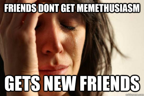 Friends dont get memethusiasm Gets new friends  First World Problems