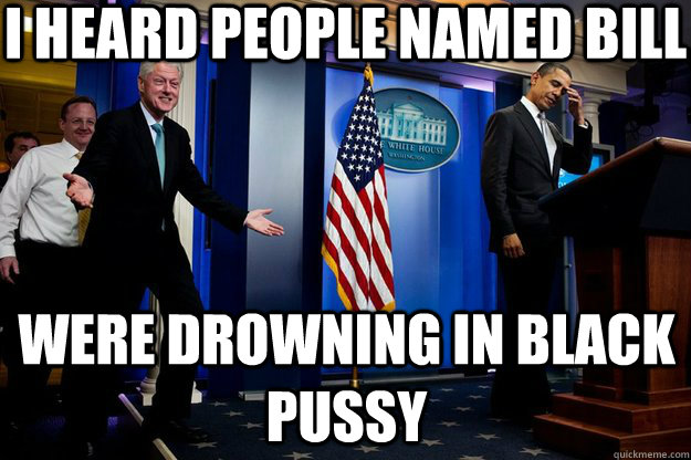 I heard people named bill were drowning in black pussy  Inappropriate Timing Bill Clinton