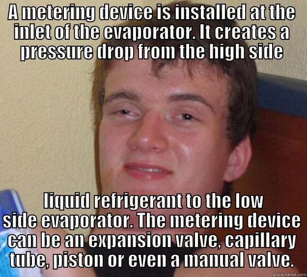 A METERING DEVICE IS INSTALLED AT THE INLET OF THE EVAPORATOR. IT CREATES A PRESSURE DROP FROM THE HIGH SIDE  LIQUID REFRIGERANT TO THE LOW SIDE EVAPORATOR. THE METERING DEVICE CAN BE AN EXPANSION VALVE, CAPILLARY TUBE, PISTON OR EVEN A MANUAL VALVE. 10 Guy