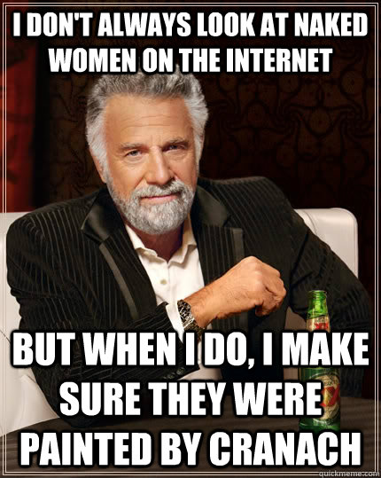 I don't always look at naked women on the internet but when I do, I make sure they were painted by Cranach  The Most Interesting Man In The World
