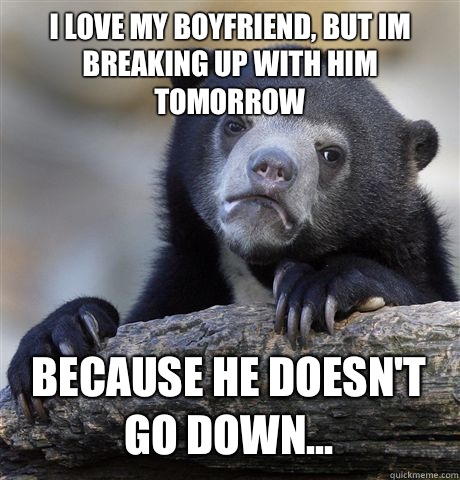 I LOVE MY BOYFRIEND, BUT IM BREAKING UP WITH HIM TOMORROW BECAUSE HE DOESN'T GO DOWN... - I LOVE MY BOYFRIEND, BUT IM BREAKING UP WITH HIM TOMORROW BECAUSE HE DOESN'T GO DOWN...  Confession Bear