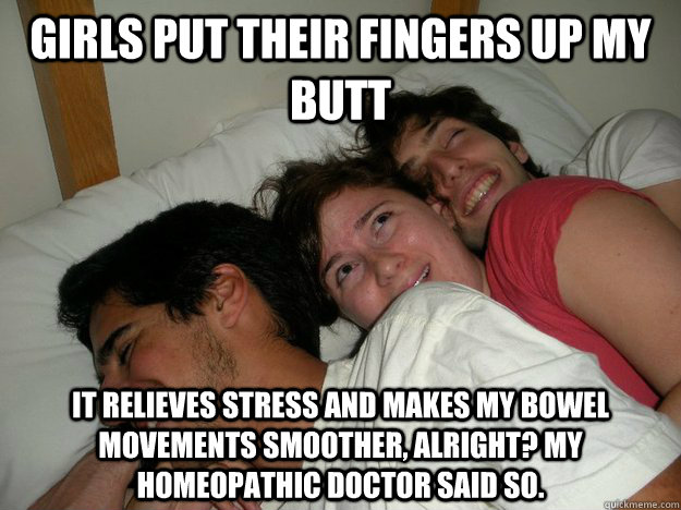 girls put their fingers up my butt It relieves stress and makes my bowel movements smoother, alright? My homeopathic doctor said so.  