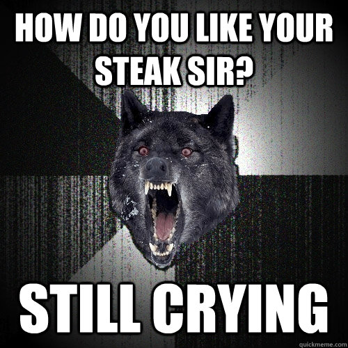 How do you like your steak sir? Still Crying  Insanity Wolf