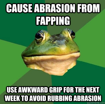 cause abrasion from fapping use awkward grip for the next week to avoid rubbing abrasion  Foul Bachelor Frog
