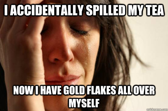 I accidentally spilled my tea now I have gold flakes all over myself  First World Problems
