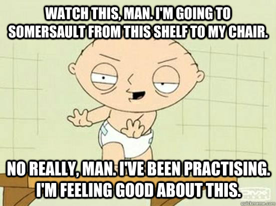 Watch this, man. I'm going to somersault from this shelf to my chair. No really, man. I've been practising. I'm feeling good about this.  - Watch this, man. I'm going to somersault from this shelf to my chair. No really, man. I've been practising. I'm feeling good about this.   Drunk Stewie
