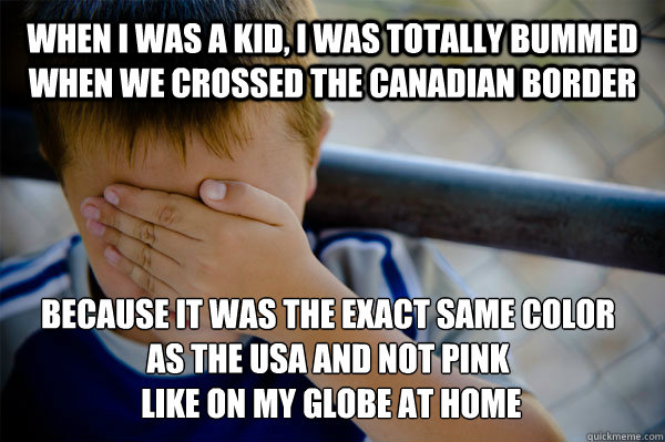 WHEN I WAS A KID, I was totally bummed when we crossed the canadian border because it was the exact same color
as the usa and not pink
 like on my globe at home  Confession kid