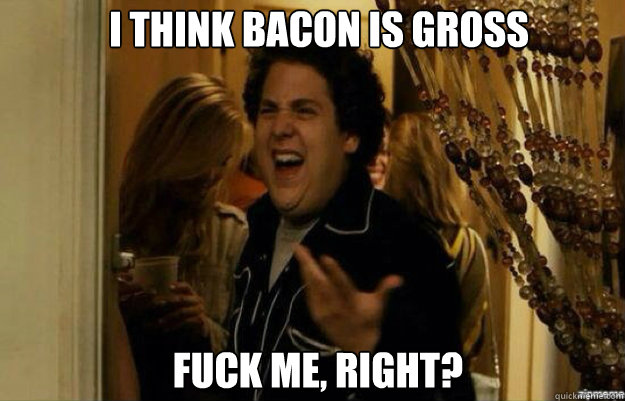 I think bacon is gross  FUCK ME, RIGHT?  fuck me right 2