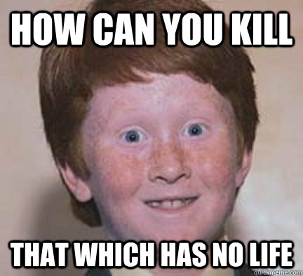 How can you kill That which has no life  Over Confident Ginger