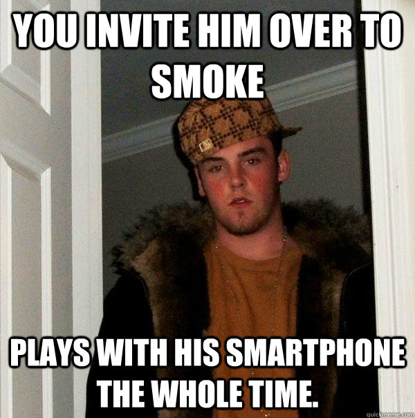 you invite him over to smoke plays with his smartphone the whole time. - you invite him over to smoke plays with his smartphone the whole time.  Scumbag Steve