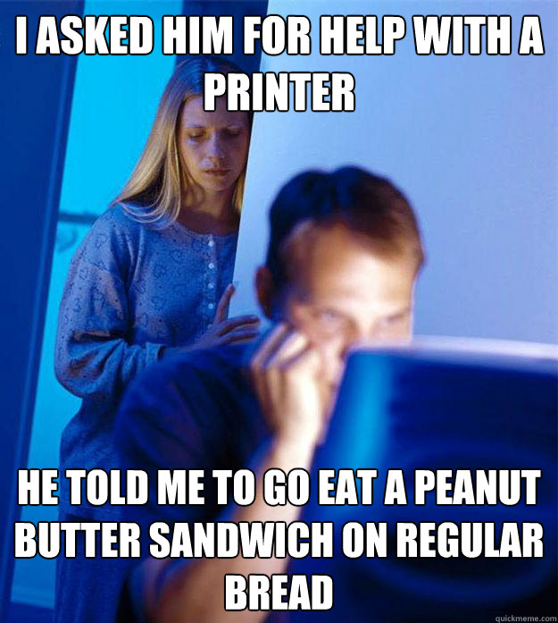 I asked him for help with a printer He told me to go eat a peanut butter sandwich on regular bread  Redditors Wife