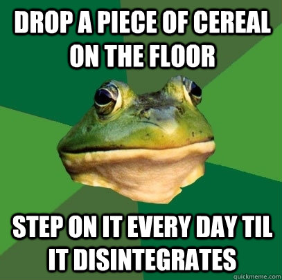 Drop a piece of cereal on the floor Step on it every day til it disintegrates   Foul Bachelor Frog