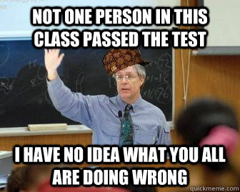 Not one person in this class passed the test I have no idea what you all are doing wrong  Scumbag Professor