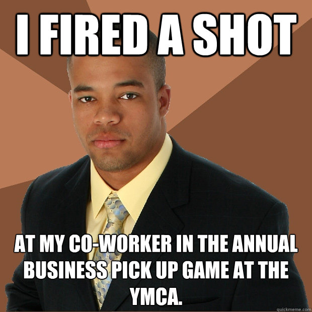 I fired a shot at my co-worker in the annual business pick up game at the YMCA.   Successful Black Man
