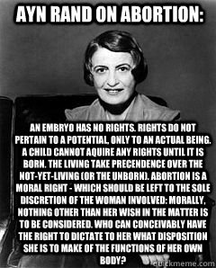 Ayn Rand on Abortion: An embryo has no rights. Rights do not pertain to a potential, only to an actual being. A child cannot aquire any rights until it is born. The living take precendence over the not-yet-living (or the unborn). Abortion is a moral right  Ayn Rand