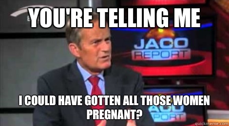 you're telling me I could have gotten all those women pregnant? - you're telling me I could have gotten all those women pregnant?  Skeptical Todd Akin