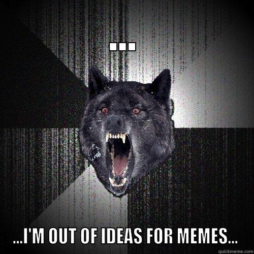... ...I'M OUT OF IDEAS FOR MEMES... Insanity Wolf