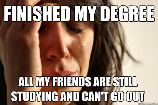 Finished my degree All my friends are still studying and can't go out  First World Problems