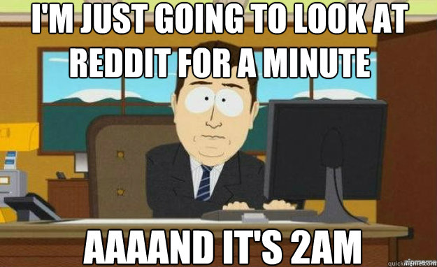 I'm just going to look at reddit for a minute AAAAND IT'S 2am  aaaand its gone
