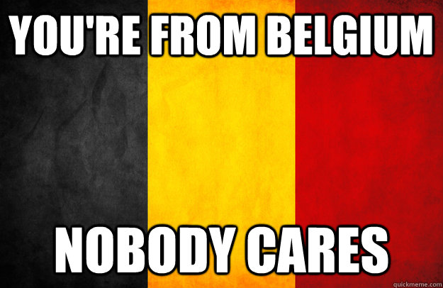 YOU'RE FROM BELGIUM nobody cares  belgium
