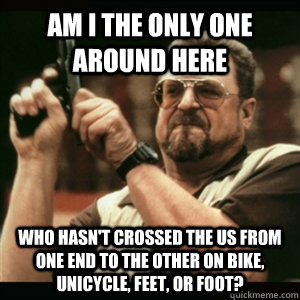 Am i the only one around here who hasn't crossed the US from one end to the other on bike, unicycle, feet, or foot?  Am I The Only One Round Here