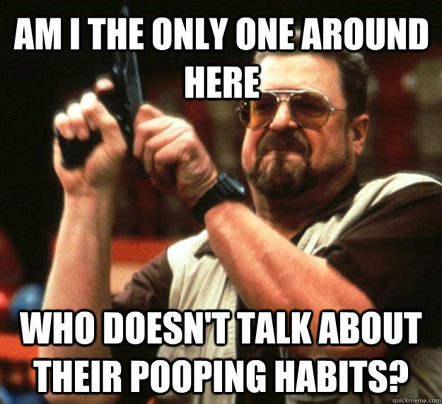 am I the only one around here Who doesn't talk about their pooping habits?  Angry Walter