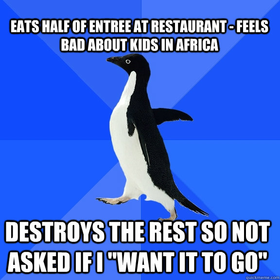 Eats half of entree at restaurant - Feels bad about kids in Africa Destroys the rest so not asked if I 