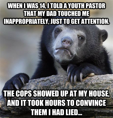 When i was 14, i told a youth pastor that my dad touched me inappropriately, just to get attention.     the cops showed up at my house, and it took hours to convince them i had lied... - When i was 14, i told a youth pastor that my dad touched me inappropriately, just to get attention.     the cops showed up at my house, and it took hours to convince them i had lied...  Confession Bear