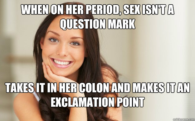 When on her period, sex isn't a question mark takes it in her colon and makes it an exclamation point  Good Girl Gina