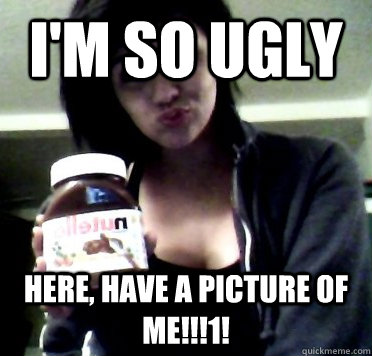 I'm so ugly here, have a picture of me!!!1!  