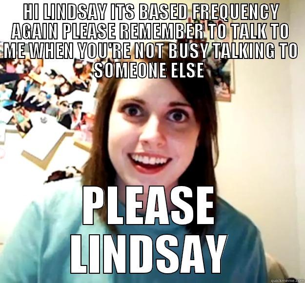 HI LINDSAY ITS BASED FREQUENCY AGAIN PLEASE REMEMBER TO TALK TO ME WHEN YOU'RE NOT BUSY TALKING TO SOMEONE ELSE  PLEASE LINDSAY Overly Attached Girlfriend