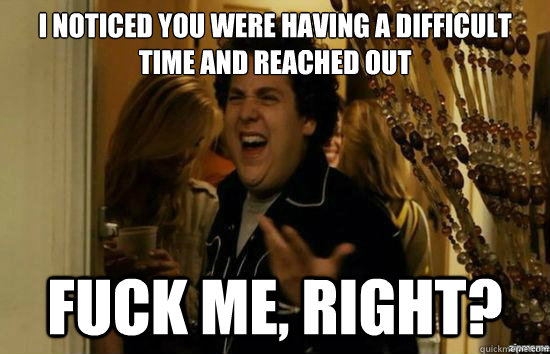 I noticed you were having a difficult time and reached out fuck me, right?  fuckmeright
