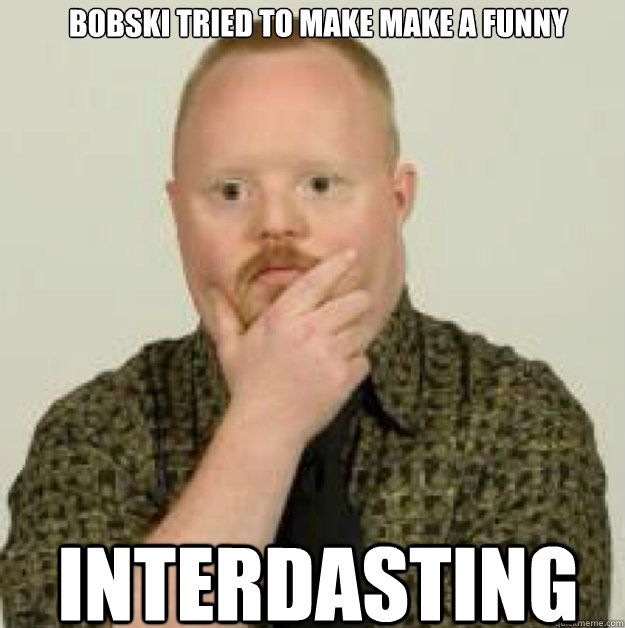 BOBSKI TRIED TO MAKE MAKE A FUNNY INTERDASTING - BOBSKI TRIED TO MAKE MAKE A FUNNY INTERDASTING  interdasting