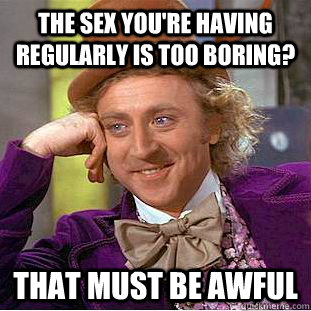 The sex you're having regularly is too boring? that must be awful  Condescending Wonka