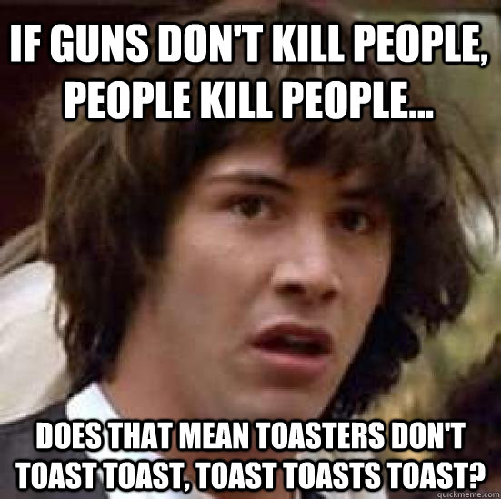 If guns don't kill people, people kill people... Does that mean toasters don't toast toast, toast toasts toast?  conspiracy keanu