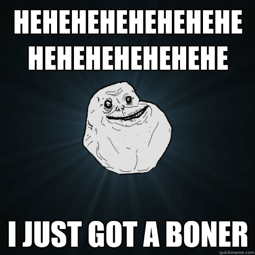 hehehehehehehehehehehehehehehe i just got a boner  Forever Alone