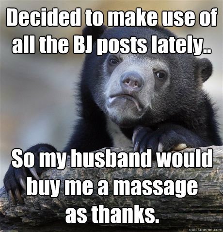 Decided to make use of all the BJ posts lately..  So my husband would buy me a massage 
as thanks.  - Decided to make use of all the BJ posts lately..  So my husband would buy me a massage 
as thanks.   Confession Bear