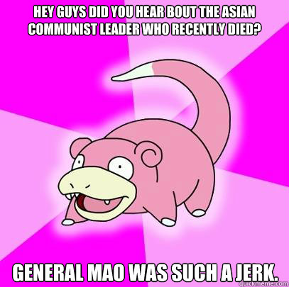 Hey guys did you hear bout the asian communist leader who recently died? General Mao was such a jerk.  Slowpoke